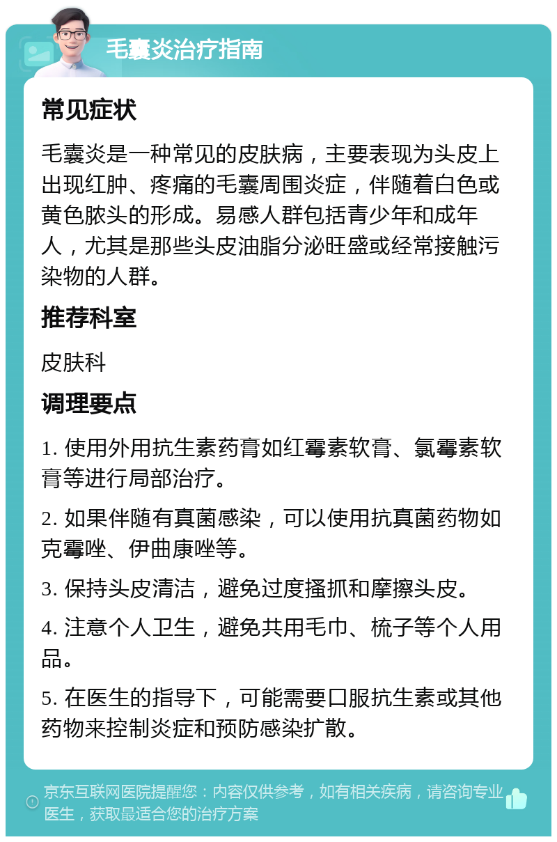 毛囊炎治疗指南 常见症状 毛囊炎是一种常见的皮肤病，主要表现为头皮上出现红肿、疼痛的毛囊周围炎症，伴随着白色或黄色脓头的形成。易感人群包括青少年和成年人，尤其是那些头皮油脂分泌旺盛或经常接触污染物的人群。 推荐科室 皮肤科 调理要点 1. 使用外用抗生素药膏如红霉素软膏、氯霉素软膏等进行局部治疗。 2. 如果伴随有真菌感染，可以使用抗真菌药物如克霉唑、伊曲康唑等。 3. 保持头皮清洁，避免过度搔抓和摩擦头皮。 4. 注意个人卫生，避免共用毛巾、梳子等个人用品。 5. 在医生的指导下，可能需要口服抗生素或其他药物来控制炎症和预防感染扩散。