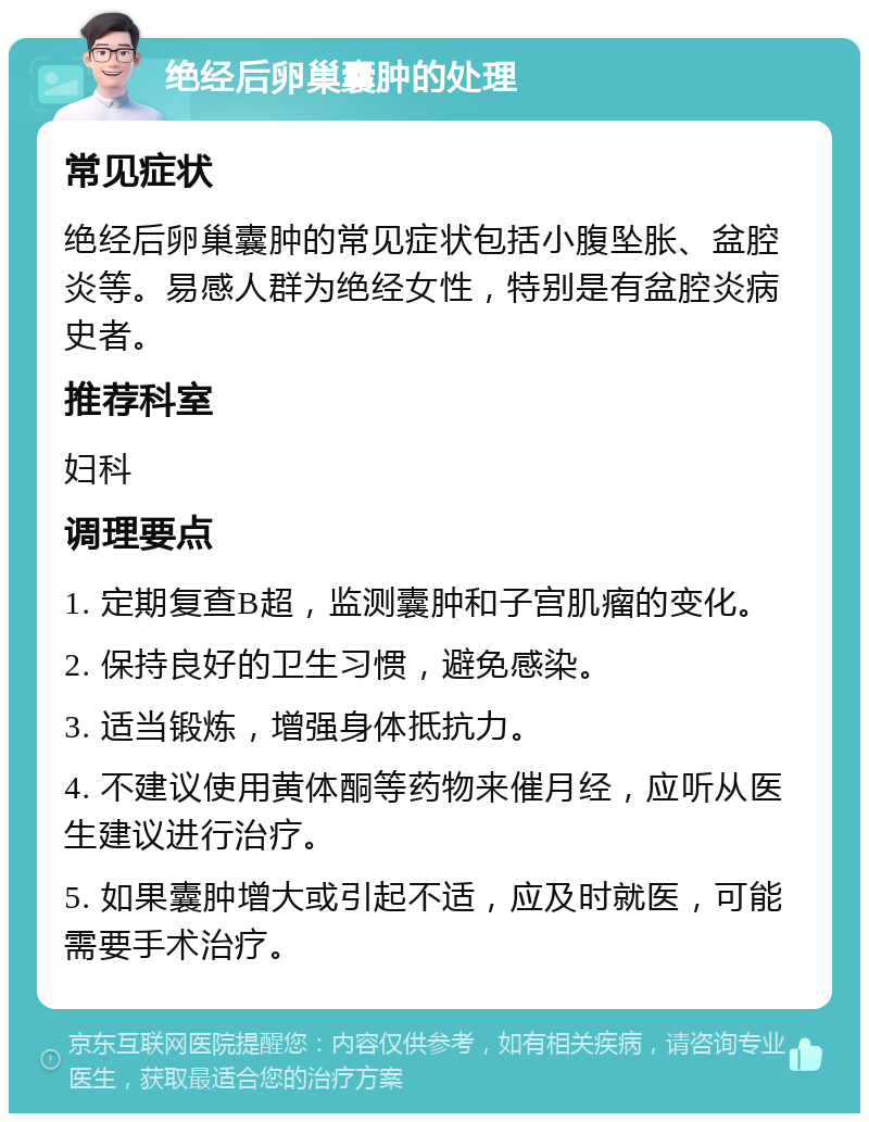 绝经后卵巢囊肿的处理 常见症状 绝经后卵巢囊肿的常见症状包括小腹坠胀、盆腔炎等。易感人群为绝经女性，特别是有盆腔炎病史者。 推荐科室 妇科 调理要点 1. 定期复查B超，监测囊肿和子宫肌瘤的变化。 2. 保持良好的卫生习惯，避免感染。 3. 适当锻炼，增强身体抵抗力。 4. 不建议使用黄体酮等药物来催月经，应听从医生建议进行治疗。 5. 如果囊肿增大或引起不适，应及时就医，可能需要手术治疗。