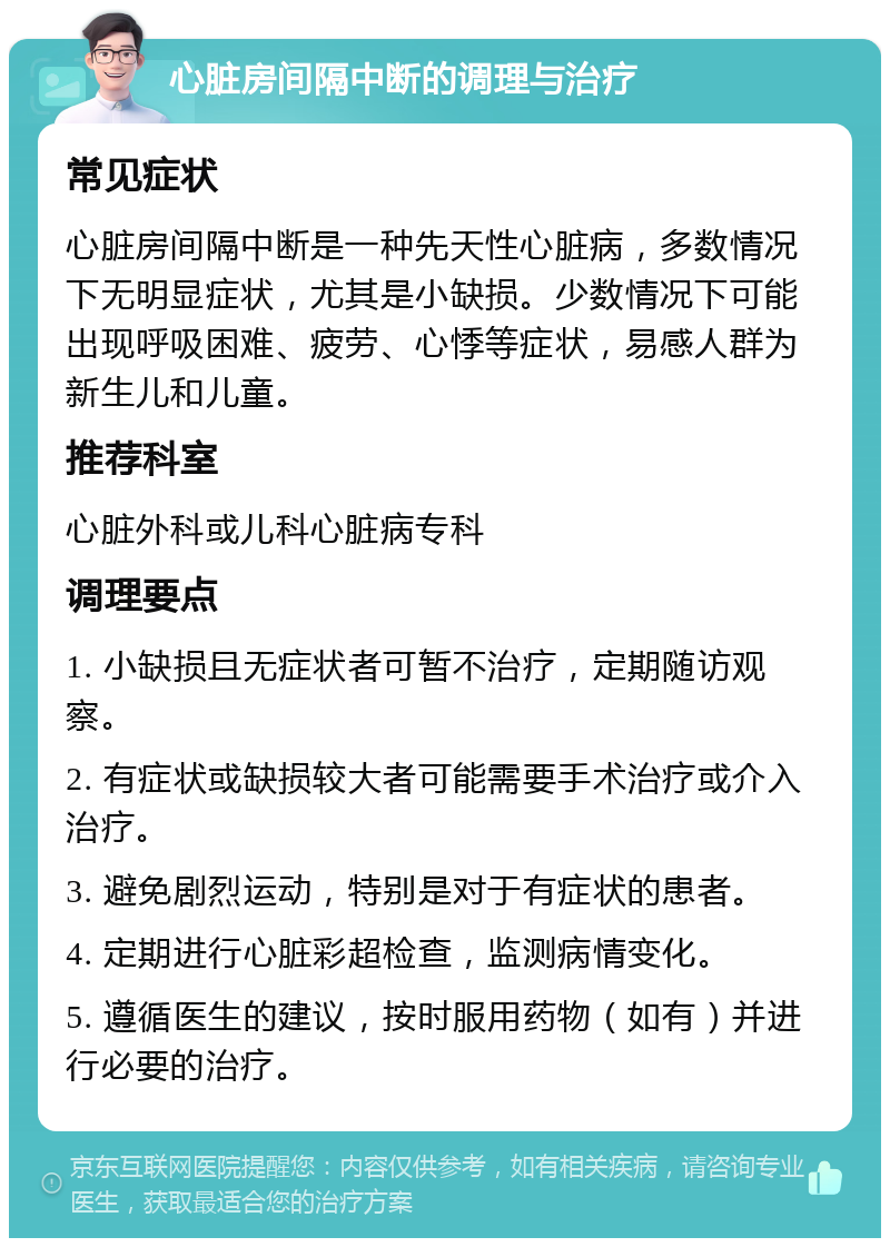 心脏房间隔中断的调理与治疗 常见症状 心脏房间隔中断是一种先天性心脏病，多数情况下无明显症状，尤其是小缺损。少数情况下可能出现呼吸困难、疲劳、心悸等症状，易感人群为新生儿和儿童。 推荐科室 心脏外科或儿科心脏病专科 调理要点 1. 小缺损且无症状者可暂不治疗，定期随访观察。 2. 有症状或缺损较大者可能需要手术治疗或介入治疗。 3. 避免剧烈运动，特别是对于有症状的患者。 4. 定期进行心脏彩超检查，监测病情变化。 5. 遵循医生的建议，按时服用药物（如有）并进行必要的治疗。