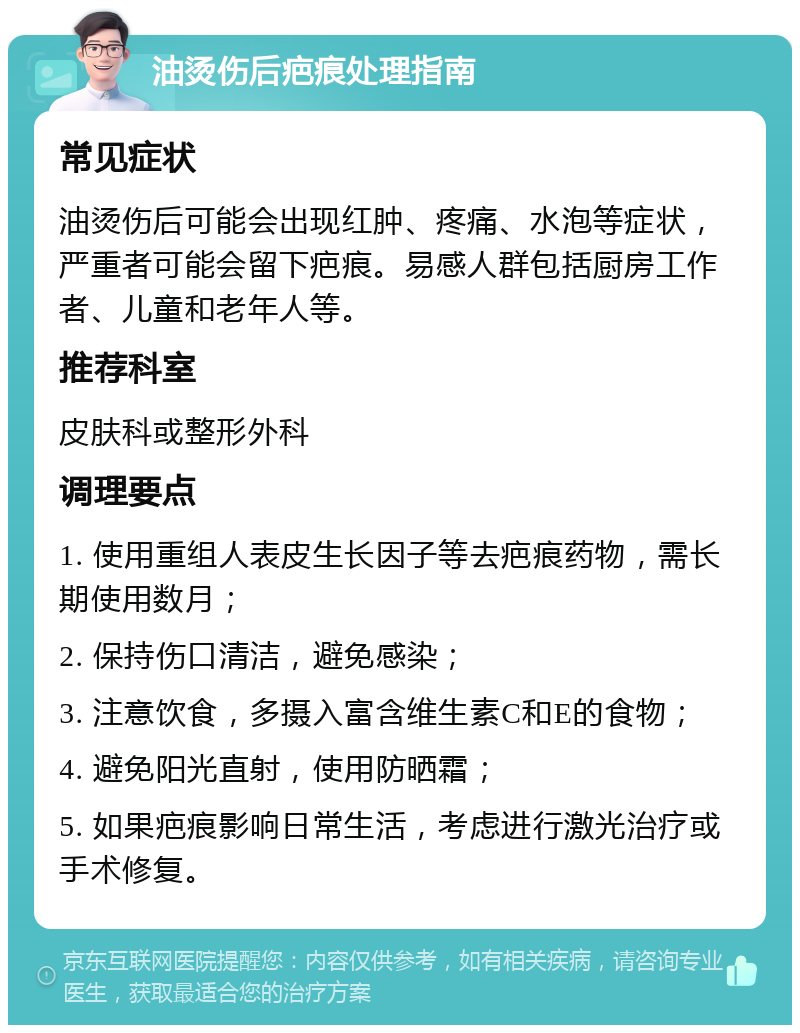 油烫伤后疤痕处理指南 常见症状 油烫伤后可能会出现红肿、疼痛、水泡等症状，严重者可能会留下疤痕。易感人群包括厨房工作者、儿童和老年人等。 推荐科室 皮肤科或整形外科 调理要点 1. 使用重组人表皮生长因子等去疤痕药物，需长期使用数月； 2. 保持伤口清洁，避免感染； 3. 注意饮食，多摄入富含维生素C和E的食物； 4. 避免阳光直射，使用防晒霜； 5. 如果疤痕影响日常生活，考虑进行激光治疗或手术修复。