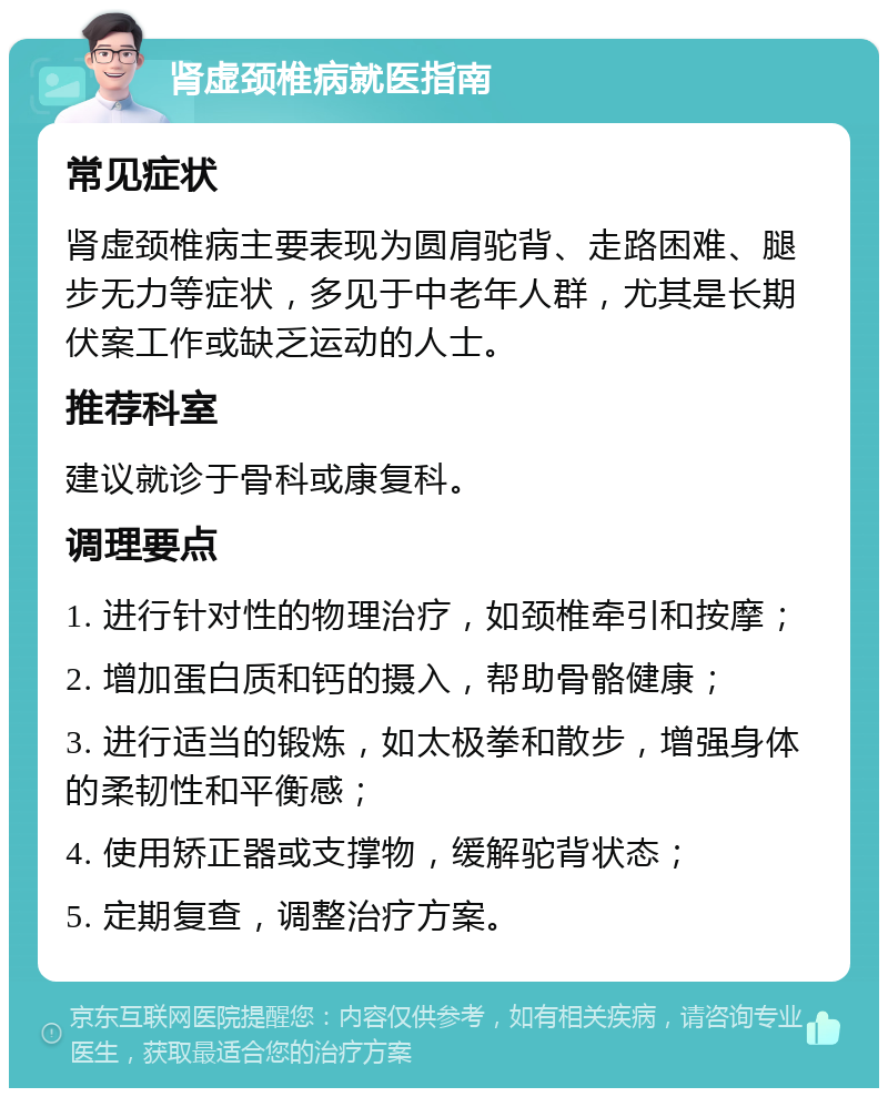 肾虚颈椎病就医指南 常见症状 肾虚颈椎病主要表现为圆肩驼背、走路困难、腿步无力等症状，多见于中老年人群，尤其是长期伏案工作或缺乏运动的人士。 推荐科室 建议就诊于骨科或康复科。 调理要点 1. 进行针对性的物理治疗，如颈椎牵引和按摩； 2. 增加蛋白质和钙的摄入，帮助骨骼健康； 3. 进行适当的锻炼，如太极拳和散步，增强身体的柔韧性和平衡感； 4. 使用矫正器或支撑物，缓解驼背状态； 5. 定期复查，调整治疗方案。