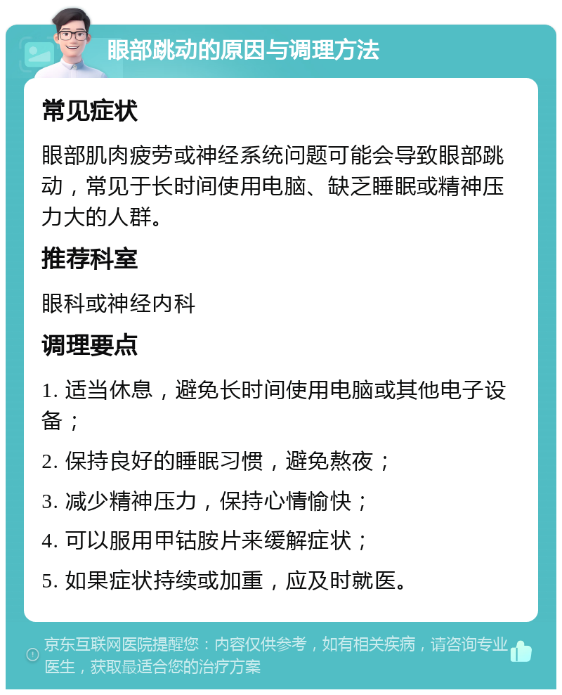 眼部跳动的原因与调理方法 常见症状 眼部肌肉疲劳或神经系统问题可能会导致眼部跳动，常见于长时间使用电脑、缺乏睡眠或精神压力大的人群。 推荐科室 眼科或神经内科 调理要点 1. 适当休息，避免长时间使用电脑或其他电子设备； 2. 保持良好的睡眠习惯，避免熬夜； 3. 减少精神压力，保持心情愉快； 4. 可以服用甲钴胺片来缓解症状； 5. 如果症状持续或加重，应及时就医。