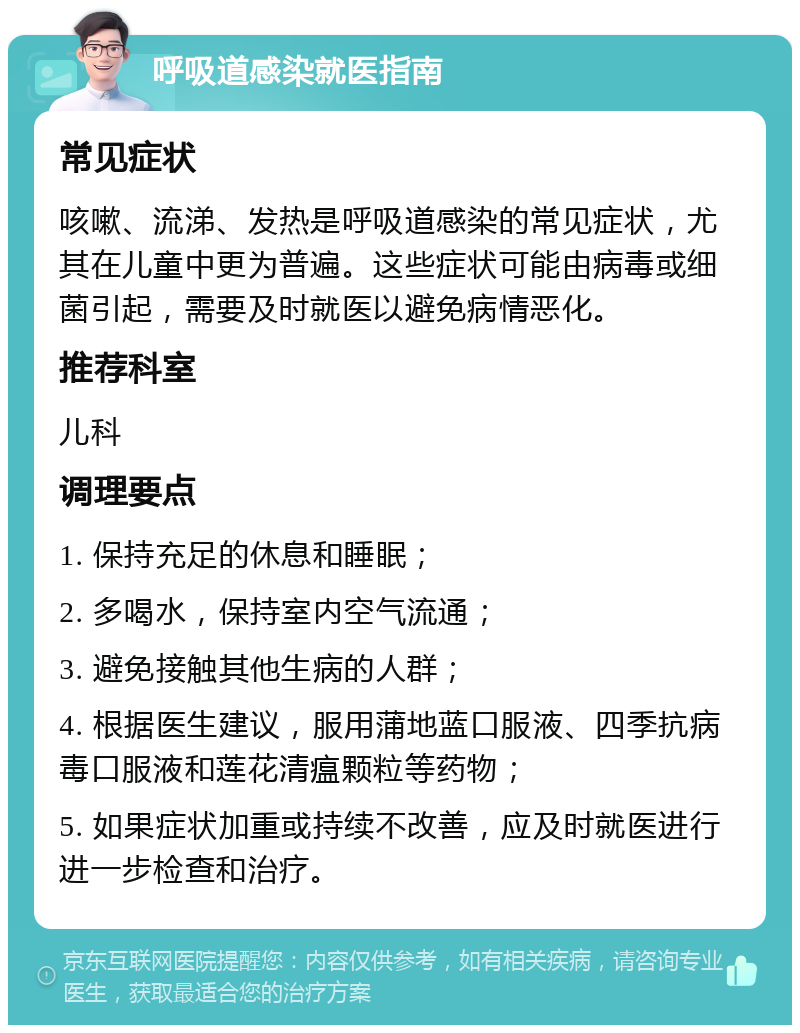 呼吸道感染就医指南 常见症状 咳嗽、流涕、发热是呼吸道感染的常见症状，尤其在儿童中更为普遍。这些症状可能由病毒或细菌引起，需要及时就医以避免病情恶化。 推荐科室 儿科 调理要点 1. 保持充足的休息和睡眠； 2. 多喝水，保持室内空气流通； 3. 避免接触其他生病的人群； 4. 根据医生建议，服用蒲地蓝口服液、四季抗病毒口服液和莲花清瘟颗粒等药物； 5. 如果症状加重或持续不改善，应及时就医进行进一步检查和治疗。