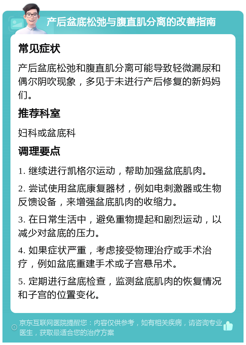 产后盆底松弛与腹直肌分离的改善指南 常见症状 产后盆底松弛和腹直肌分离可能导致轻微漏尿和偶尔阴吹现象，多见于未进行产后修复的新妈妈们。 推荐科室 妇科或盆底科 调理要点 1. 继续进行凯格尔运动，帮助加强盆底肌肉。 2. 尝试使用盆底康复器材，例如电刺激器或生物反馈设备，来增强盆底肌肉的收缩力。 3. 在日常生活中，避免重物提起和剧烈运动，以减少对盆底的压力。 4. 如果症状严重，考虑接受物理治疗或手术治疗，例如盆底重建手术或子宫悬吊术。 5. 定期进行盆底检查，监测盆底肌肉的恢复情况和子宫的位置变化。