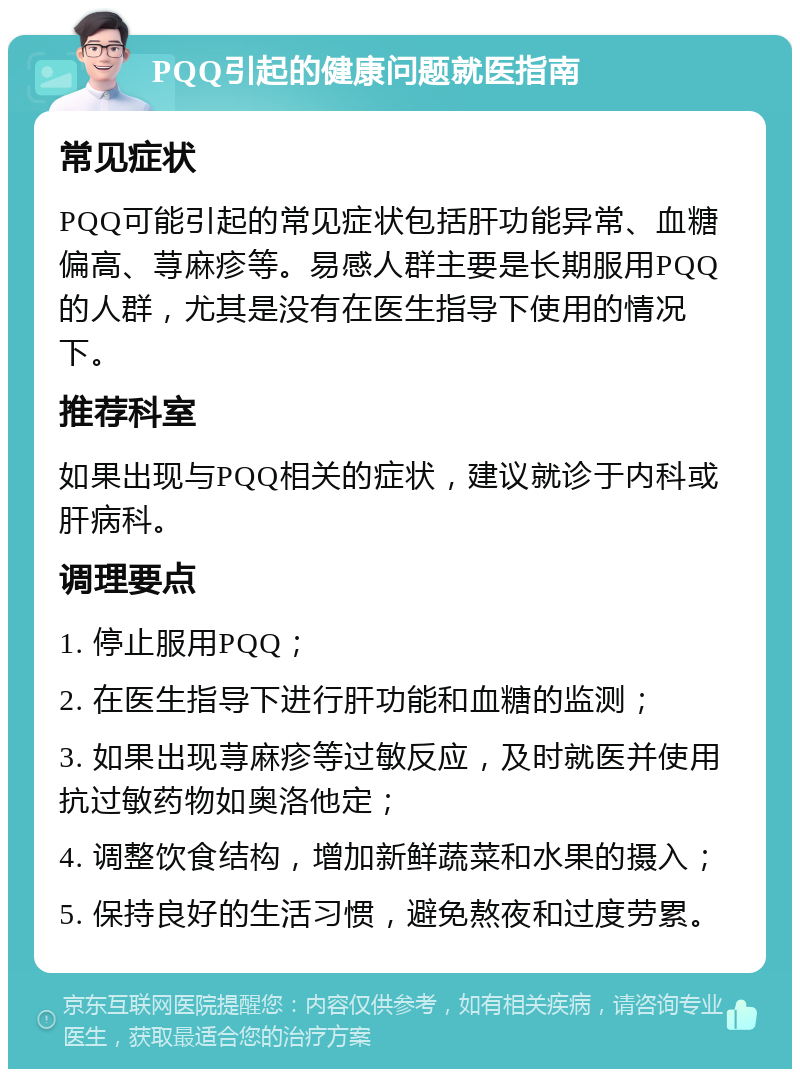 PQQ引起的健康问题就医指南 常见症状 PQQ可能引起的常见症状包括肝功能异常、血糖偏高、荨麻疹等。易感人群主要是长期服用PQQ的人群，尤其是没有在医生指导下使用的情况下。 推荐科室 如果出现与PQQ相关的症状，建议就诊于内科或肝病科。 调理要点 1. 停止服用PQQ； 2. 在医生指导下进行肝功能和血糖的监测； 3. 如果出现荨麻疹等过敏反应，及时就医并使用抗过敏药物如奥洛他定； 4. 调整饮食结构，增加新鲜蔬菜和水果的摄入； 5. 保持良好的生活习惯，避免熬夜和过度劳累。