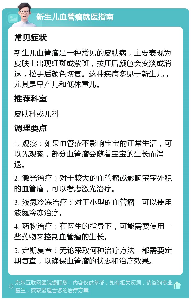 新生儿血管瘤就医指南 常见症状 新生儿血管瘤是一种常见的皮肤病，主要表现为皮肤上出现红斑或紫斑，按压后颜色会变淡或消退，松手后颜色恢复。这种疾病多见于新生儿，尤其是早产儿和低体重儿。 推荐科室 皮肤科或儿科 调理要点 1. 观察：如果血管瘤不影响宝宝的正常生活，可以先观察，部分血管瘤会随着宝宝的生长而消退。 2. 激光治疗：对于较大的血管瘤或影响宝宝外貌的血管瘤，可以考虑激光治疗。 3. 液氮冷冻治疗：对于小型的血管瘤，可以使用液氮冷冻治疗。 4. 药物治疗：在医生的指导下，可能需要使用一些药物来控制血管瘤的生长。 5. 定期复查：无论采取何种治疗方法，都需要定期复查，以确保血管瘤的状态和治疗效果。