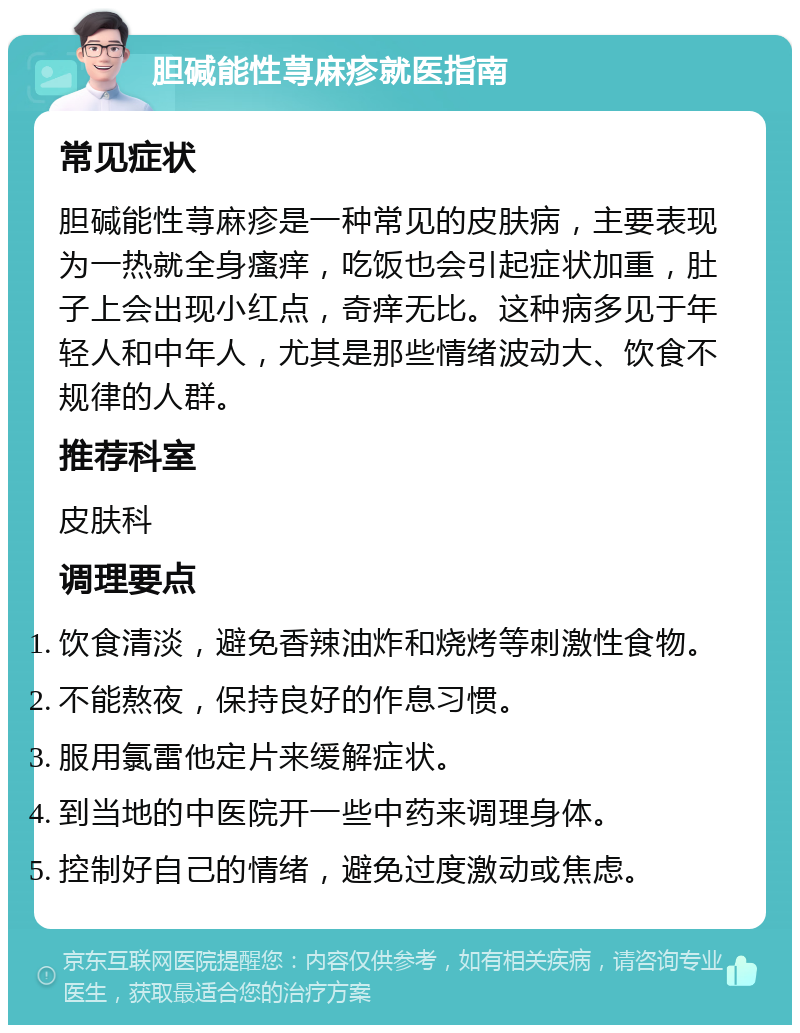 胆碱能性荨麻疹就医指南 常见症状 胆碱能性荨麻疹是一种常见的皮肤病，主要表现为一热就全身瘙痒，吃饭也会引起症状加重，肚子上会出现小红点，奇痒无比。这种病多见于年轻人和中年人，尤其是那些情绪波动大、饮食不规律的人群。 推荐科室 皮肤科 调理要点 饮食清淡，避免香辣油炸和烧烤等刺激性食物。 不能熬夜，保持良好的作息习惯。 服用氯雷他定片来缓解症状。 到当地的中医院开一些中药来调理身体。 控制好自己的情绪，避免过度激动或焦虑。