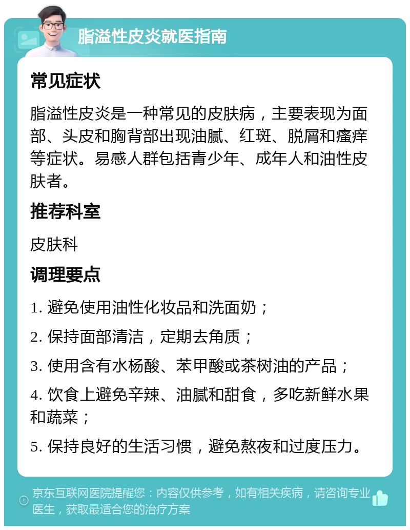 脂溢性皮炎就医指南 常见症状 脂溢性皮炎是一种常见的皮肤病，主要表现为面部、头皮和胸背部出现油腻、红斑、脱屑和瘙痒等症状。易感人群包括青少年、成年人和油性皮肤者。 推荐科室 皮肤科 调理要点 1. 避免使用油性化妆品和洗面奶； 2. 保持面部清洁，定期去角质； 3. 使用含有水杨酸、苯甲酸或茶树油的产品； 4. 饮食上避免辛辣、油腻和甜食，多吃新鲜水果和蔬菜； 5. 保持良好的生活习惯，避免熬夜和过度压力。