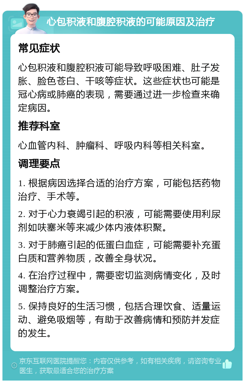 心包积液和腹腔积液的可能原因及治疗 常见症状 心包积液和腹腔积液可能导致呼吸困难、肚子发胀、脸色苍白、干咳等症状。这些症状也可能是冠心病或肺癌的表现，需要通过进一步检查来确定病因。 推荐科室 心血管内科、肿瘤科、呼吸内科等相关科室。 调理要点 1. 根据病因选择合适的治疗方案，可能包括药物治疗、手术等。 2. 对于心力衰竭引起的积液，可能需要使用利尿剂如呋塞米等来减少体内液体积聚。 3. 对于肺癌引起的低蛋白血症，可能需要补充蛋白质和营养物质，改善全身状况。 4. 在治疗过程中，需要密切监测病情变化，及时调整治疗方案。 5. 保持良好的生活习惯，包括合理饮食、适量运动、避免吸烟等，有助于改善病情和预防并发症的发生。