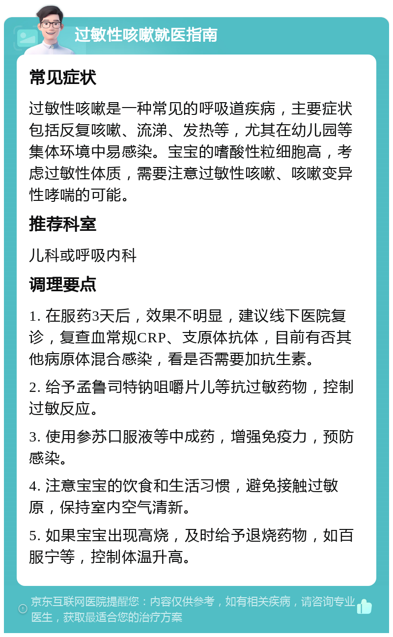 过敏性咳嗽就医指南 常见症状 过敏性咳嗽是一种常见的呼吸道疾病，主要症状包括反复咳嗽、流涕、发热等，尤其在幼儿园等集体环境中易感染。宝宝的嗜酸性粒细胞高，考虑过敏性体质，需要注意过敏性咳嗽、咳嗽变异性哮喘的可能。 推荐科室 儿科或呼吸内科 调理要点 1. 在服药3天后，效果不明显，建议线下医院复诊，复查血常规CRP、支原体抗体，目前有否其他病原体混合感染，看是否需要加抗生素。 2. 给予孟鲁司特钠咀嚼片儿等抗过敏药物，控制过敏反应。 3. 使用参苏口服液等中成药，增强免疫力，预防感染。 4. 注意宝宝的饮食和生活习惯，避免接触过敏原，保持室内空气清新。 5. 如果宝宝出现高烧，及时给予退烧药物，如百服宁等，控制体温升高。