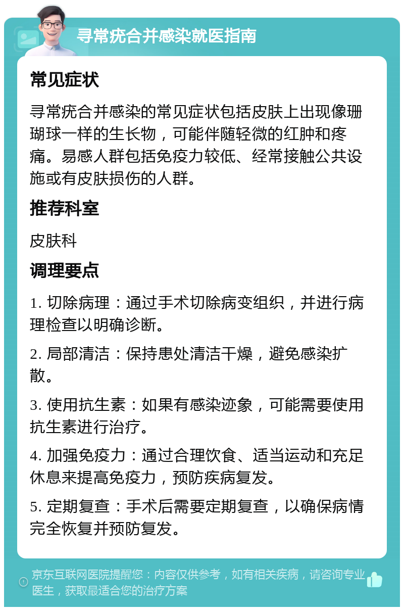 寻常疣合并感染就医指南 常见症状 寻常疣合并感染的常见症状包括皮肤上出现像珊瑚球一样的生长物，可能伴随轻微的红肿和疼痛。易感人群包括免疫力较低、经常接触公共设施或有皮肤损伤的人群。 推荐科室 皮肤科 调理要点 1. 切除病理：通过手术切除病变组织，并进行病理检查以明确诊断。 2. 局部清洁：保持患处清洁干燥，避免感染扩散。 3. 使用抗生素：如果有感染迹象，可能需要使用抗生素进行治疗。 4. 加强免疫力：通过合理饮食、适当运动和充足休息来提高免疫力，预防疾病复发。 5. 定期复查：手术后需要定期复查，以确保病情完全恢复并预防复发。