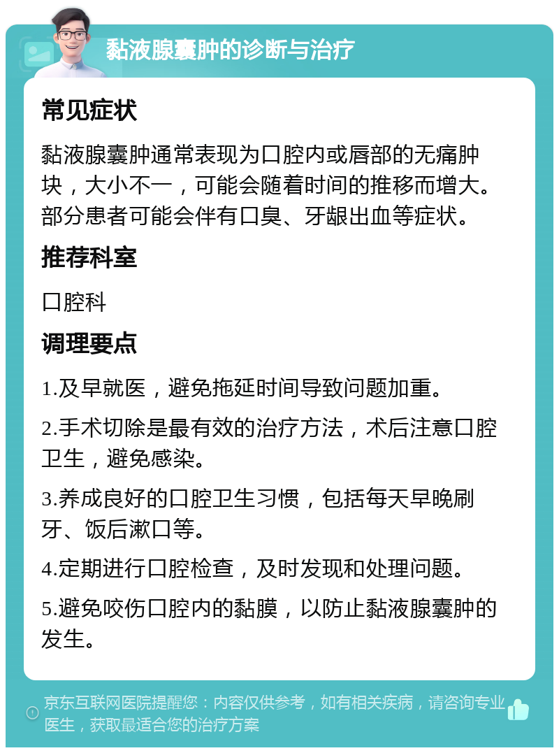 黏液腺囊肿的诊断与治疗 常见症状 黏液腺囊肿通常表现为口腔内或唇部的无痛肿块，大小不一，可能会随着时间的推移而增大。部分患者可能会伴有口臭、牙龈出血等症状。 推荐科室 口腔科 调理要点 1.及早就医，避免拖延时间导致问题加重。 2.手术切除是最有效的治疗方法，术后注意口腔卫生，避免感染。 3.养成良好的口腔卫生习惯，包括每天早晚刷牙、饭后漱口等。 4.定期进行口腔检查，及时发现和处理问题。 5.避免咬伤口腔内的黏膜，以防止黏液腺囊肿的发生。