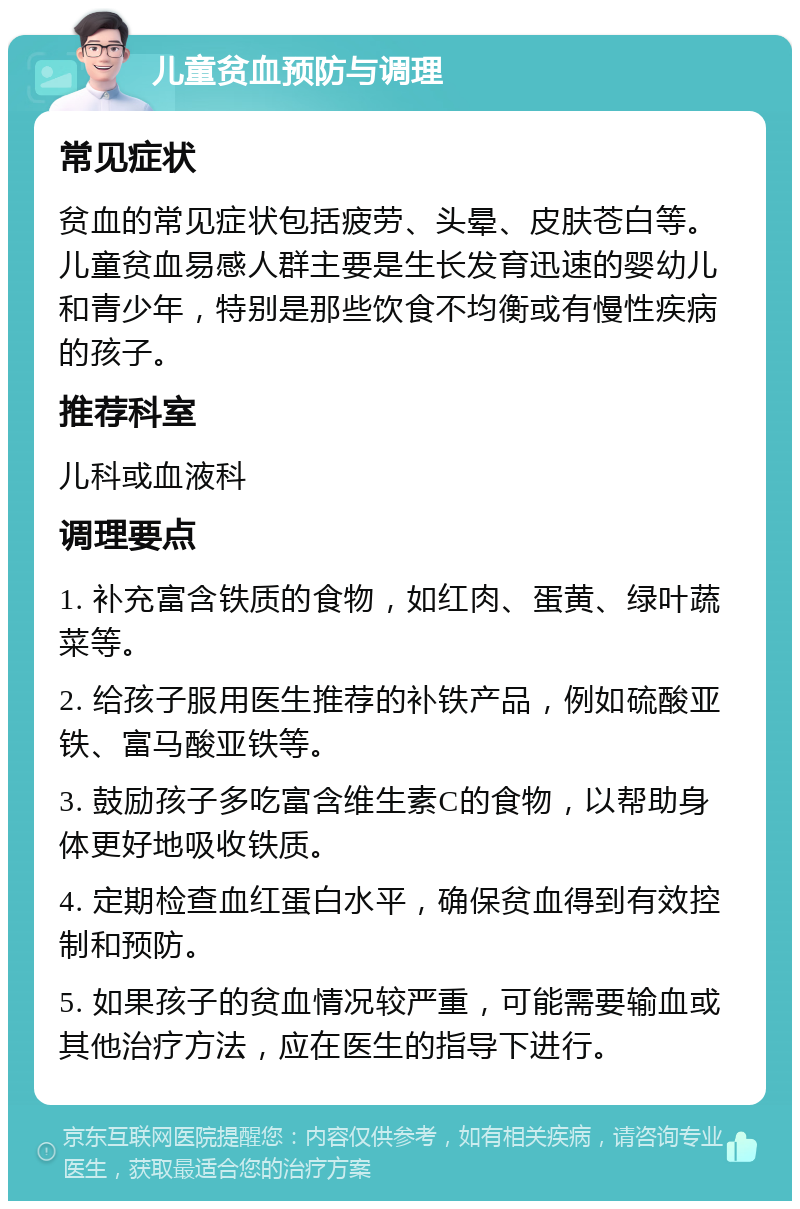 儿童贫血预防与调理 常见症状 贫血的常见症状包括疲劳、头晕、皮肤苍白等。儿童贫血易感人群主要是生长发育迅速的婴幼儿和青少年，特别是那些饮食不均衡或有慢性疾病的孩子。 推荐科室 儿科或血液科 调理要点 1. 补充富含铁质的食物，如红肉、蛋黄、绿叶蔬菜等。 2. 给孩子服用医生推荐的补铁产品，例如硫酸亚铁、富马酸亚铁等。 3. 鼓励孩子多吃富含维生素C的食物，以帮助身体更好地吸收铁质。 4. 定期检查血红蛋白水平，确保贫血得到有效控制和预防。 5. 如果孩子的贫血情况较严重，可能需要输血或其他治疗方法，应在医生的指导下进行。