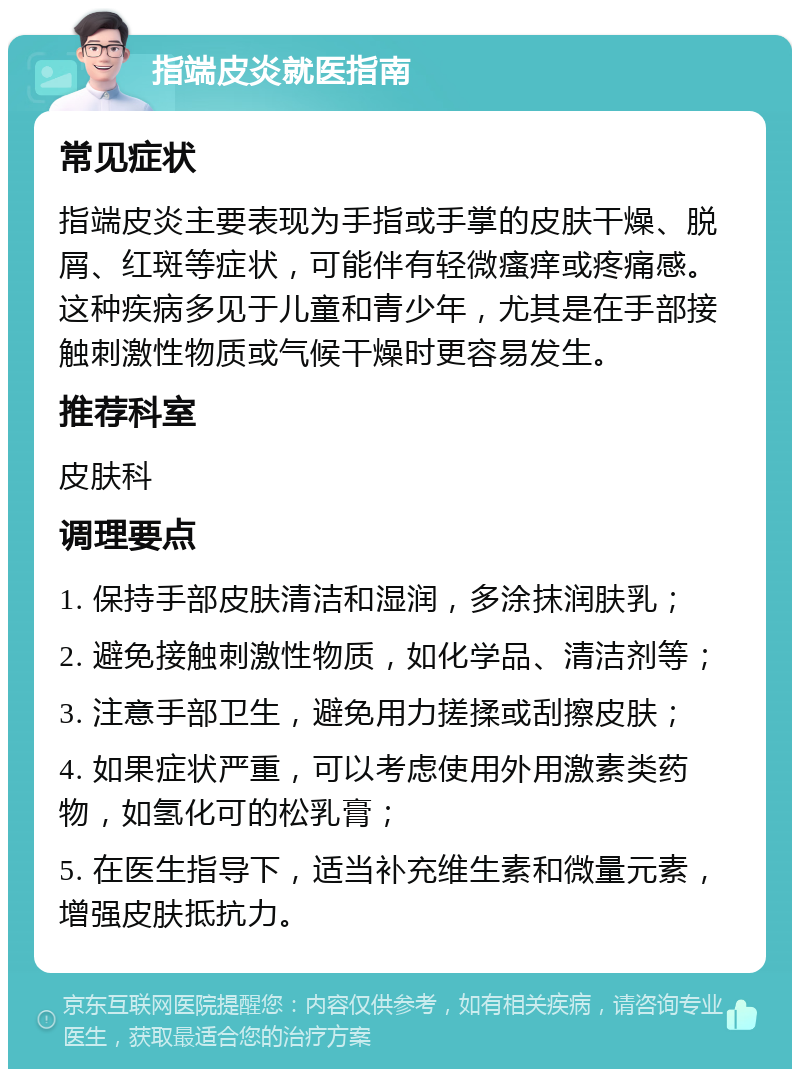 指端皮炎就医指南 常见症状 指端皮炎主要表现为手指或手掌的皮肤干燥、脱屑、红斑等症状，可能伴有轻微瘙痒或疼痛感。这种疾病多见于儿童和青少年，尤其是在手部接触刺激性物质或气候干燥时更容易发生。 推荐科室 皮肤科 调理要点 1. 保持手部皮肤清洁和湿润，多涂抹润肤乳； 2. 避免接触刺激性物质，如化学品、清洁剂等； 3. 注意手部卫生，避免用力搓揉或刮擦皮肤； 4. 如果症状严重，可以考虑使用外用激素类药物，如氢化可的松乳膏； 5. 在医生指导下，适当补充维生素和微量元素，增强皮肤抵抗力。