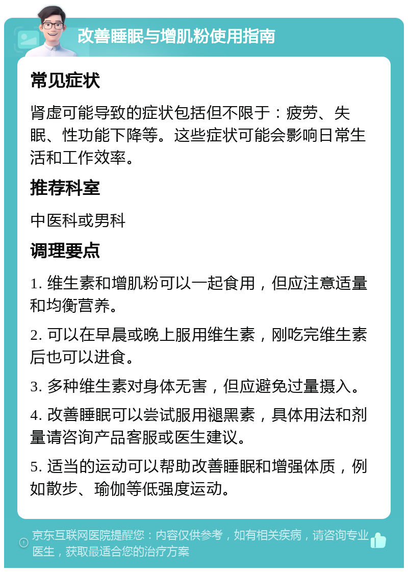 改善睡眠与增肌粉使用指南 常见症状 肾虚可能导致的症状包括但不限于：疲劳、失眠、性功能下降等。这些症状可能会影响日常生活和工作效率。 推荐科室 中医科或男科 调理要点 1. 维生素和增肌粉可以一起食用，但应注意适量和均衡营养。 2. 可以在早晨或晚上服用维生素，刚吃完维生素后也可以进食。 3. 多种维生素对身体无害，但应避免过量摄入。 4. 改善睡眠可以尝试服用褪黑素，具体用法和剂量请咨询产品客服或医生建议。 5. 适当的运动可以帮助改善睡眠和增强体质，例如散步、瑜伽等低强度运动。