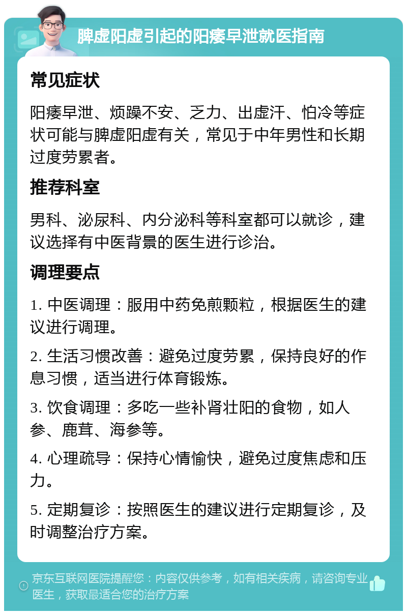 脾虚阳虚引起的阳痿早泄就医指南 常见症状 阳痿早泄、烦躁不安、乏力、出虚汗、怕冷等症状可能与脾虚阳虚有关，常见于中年男性和长期过度劳累者。 推荐科室 男科、泌尿科、内分泌科等科室都可以就诊，建议选择有中医背景的医生进行诊治。 调理要点 1. 中医调理：服用中药免煎颗粒，根据医生的建议进行调理。 2. 生活习惯改善：避免过度劳累，保持良好的作息习惯，适当进行体育锻炼。 3. 饮食调理：多吃一些补肾壮阳的食物，如人参、鹿茸、海参等。 4. 心理疏导：保持心情愉快，避免过度焦虑和压力。 5. 定期复诊：按照医生的建议进行定期复诊，及时调整治疗方案。