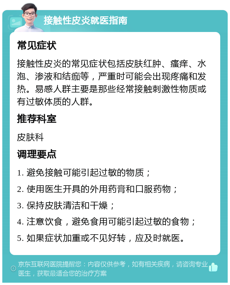 接触性皮炎就医指南 常见症状 接触性皮炎的常见症状包括皮肤红肿、瘙痒、水泡、渗液和结痂等，严重时可能会出现疼痛和发热。易感人群主要是那些经常接触刺激性物质或有过敏体质的人群。 推荐科室 皮肤科 调理要点 1. 避免接触可能引起过敏的物质； 2. 使用医生开具的外用药膏和口服药物； 3. 保持皮肤清洁和干燥； 4. 注意饮食，避免食用可能引起过敏的食物； 5. 如果症状加重或不见好转，应及时就医。