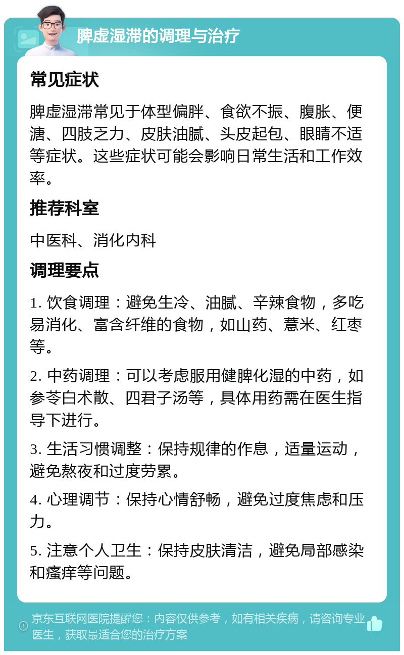 脾虚湿滞的调理与治疗 常见症状 脾虚湿滞常见于体型偏胖、食欲不振、腹胀、便溏、四肢乏力、皮肤油腻、头皮起包、眼睛不适等症状。这些症状可能会影响日常生活和工作效率。 推荐科室 中医科、消化内科 调理要点 1. 饮食调理：避免生冷、油腻、辛辣食物，多吃易消化、富含纤维的食物，如山药、薏米、红枣等。 2. 中药调理：可以考虑服用健脾化湿的中药，如参苓白术散、四君子汤等，具体用药需在医生指导下进行。 3. 生活习惯调整：保持规律的作息，适量运动，避免熬夜和过度劳累。 4. 心理调节：保持心情舒畅，避免过度焦虑和压力。 5. 注意个人卫生：保持皮肤清洁，避免局部感染和瘙痒等问题。