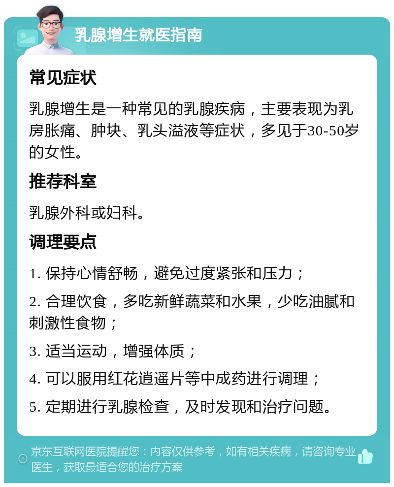 乳腺增生就医指南 常见症状 乳腺增生是一种常见的乳腺疾病，主要表现为乳房胀痛、肿块、乳头溢液等症状，多见于30-50岁的女性。 推荐科室 乳腺外科或妇科。 调理要点 1. 保持心情舒畅，避免过度紧张和压力； 2. 合理饮食，多吃新鲜蔬菜和水果，少吃油腻和刺激性食物； 3. 适当运动，增强体质； 4. 可以服用红花逍遥片等中成药进行调理； 5. 定期进行乳腺检查，及时发现和治疗问题。