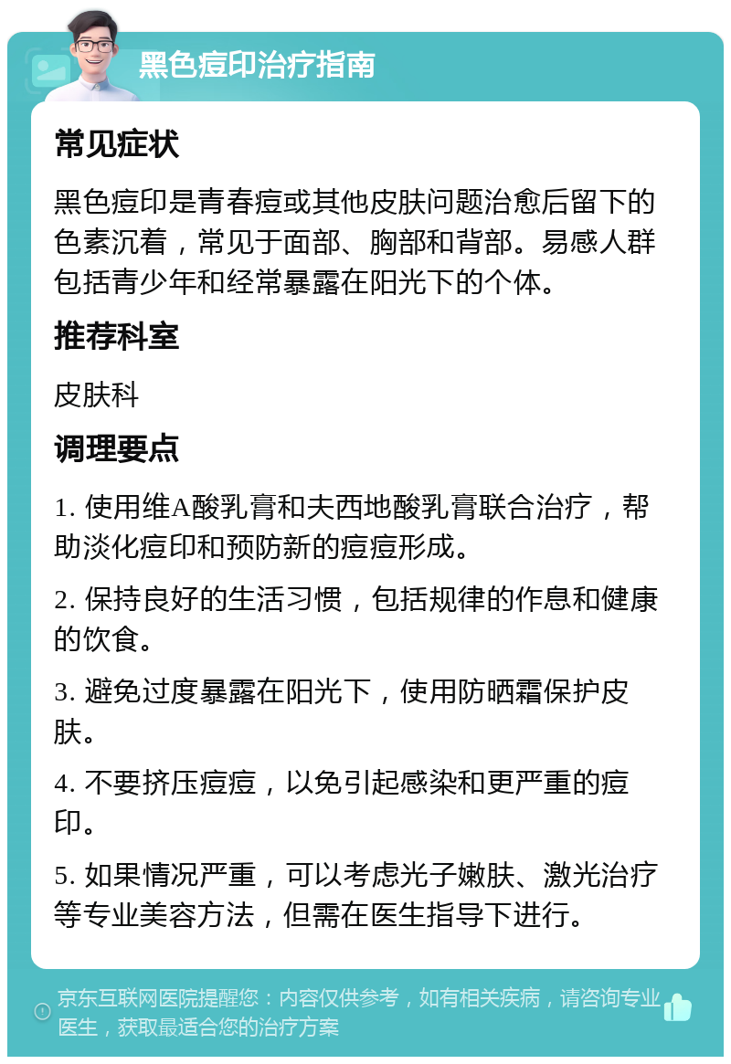 黑色痘印治疗指南 常见症状 黑色痘印是青春痘或其他皮肤问题治愈后留下的色素沉着，常见于面部、胸部和背部。易感人群包括青少年和经常暴露在阳光下的个体。 推荐科室 皮肤科 调理要点 1. 使用维A酸乳膏和夫西地酸乳膏联合治疗，帮助淡化痘印和预防新的痘痘形成。 2. 保持良好的生活习惯，包括规律的作息和健康的饮食。 3. 避免过度暴露在阳光下，使用防晒霜保护皮肤。 4. 不要挤压痘痘，以免引起感染和更严重的痘印。 5. 如果情况严重，可以考虑光子嫩肤、激光治疗等专业美容方法，但需在医生指导下进行。