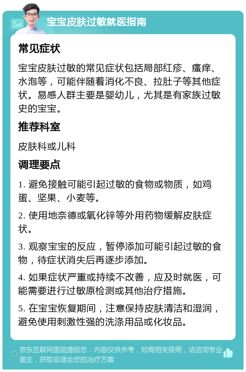 宝宝皮肤过敏就医指南 常见症状 宝宝皮肤过敏的常见症状包括局部红疹、瘙痒、水泡等，可能伴随着消化不良、拉肚子等其他症状。易感人群主要是婴幼儿，尤其是有家族过敏史的宝宝。 推荐科室 皮肤科或儿科 调理要点 1. 避免接触可能引起过敏的食物或物质，如鸡蛋、坚果、小麦等。 2. 使用地奈德或氧化锌等外用药物缓解皮肤症状。 3. 观察宝宝的反应，暂停添加可能引起过敏的食物，待症状消失后再逐步添加。 4. 如果症状严重或持续不改善，应及时就医，可能需要进行过敏原检测或其他治疗措施。 5. 在宝宝恢复期间，注意保持皮肤清洁和湿润，避免使用刺激性强的洗涤用品或化妆品。