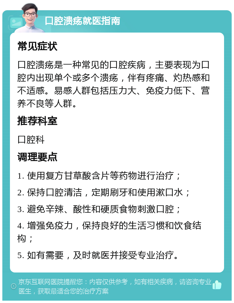 口腔溃疡就医指南 常见症状 口腔溃疡是一种常见的口腔疾病，主要表现为口腔内出现单个或多个溃疡，伴有疼痛、灼热感和不适感。易感人群包括压力大、免疫力低下、营养不良等人群。 推荐科室 口腔科 调理要点 1. 使用复方甘草酸含片等药物进行治疗； 2. 保持口腔清洁，定期刷牙和使用漱口水； 3. 避免辛辣、酸性和硬质食物刺激口腔； 4. 增强免疫力，保持良好的生活习惯和饮食结构； 5. 如有需要，及时就医并接受专业治疗。