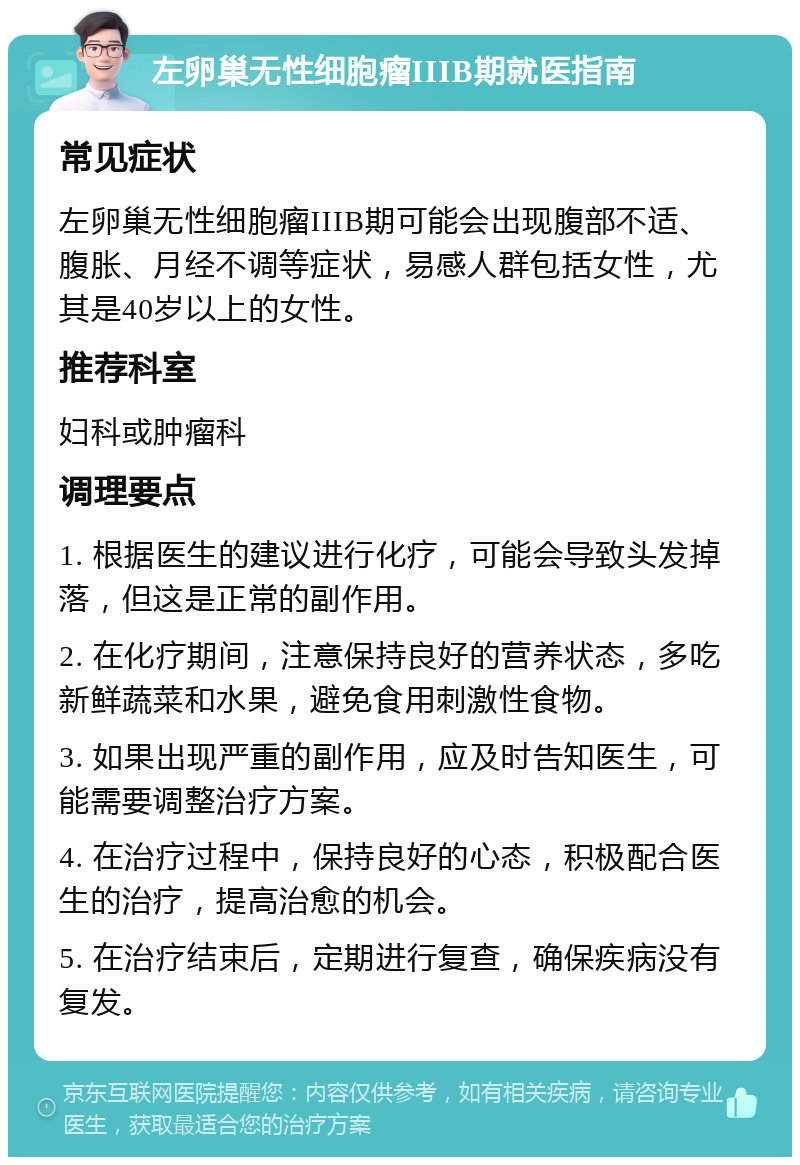 左卵巢无性细胞瘤IIIB期就医指南 常见症状 左卵巢无性细胞瘤IIIB期可能会出现腹部不适、腹胀、月经不调等症状，易感人群包括女性，尤其是40岁以上的女性。 推荐科室 妇科或肿瘤科 调理要点 1. 根据医生的建议进行化疗，可能会导致头发掉落，但这是正常的副作用。 2. 在化疗期间，注意保持良好的营养状态，多吃新鲜蔬菜和水果，避免食用刺激性食物。 3. 如果出现严重的副作用，应及时告知医生，可能需要调整治疗方案。 4. 在治疗过程中，保持良好的心态，积极配合医生的治疗，提高治愈的机会。 5. 在治疗结束后，定期进行复查，确保疾病没有复发。