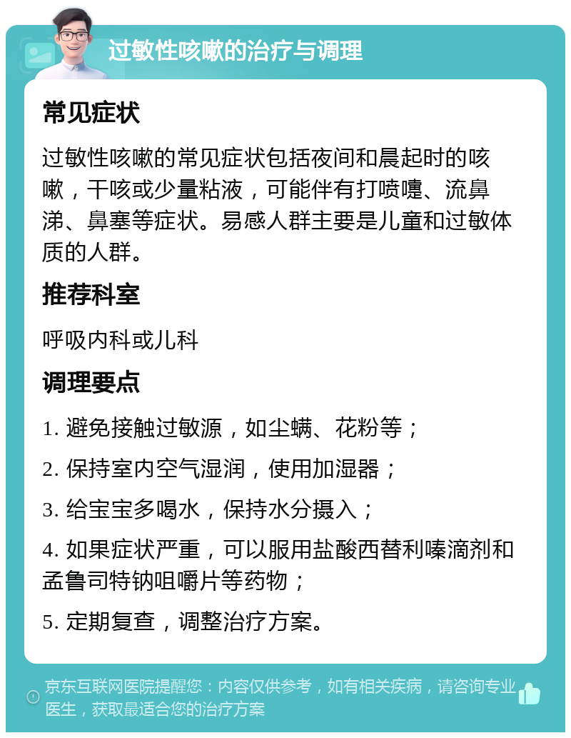 过敏性咳嗽的治疗与调理 常见症状 过敏性咳嗽的常见症状包括夜间和晨起时的咳嗽，干咳或少量粘液，可能伴有打喷嚏、流鼻涕、鼻塞等症状。易感人群主要是儿童和过敏体质的人群。 推荐科室 呼吸内科或儿科 调理要点 1. 避免接触过敏源，如尘螨、花粉等； 2. 保持室内空气湿润，使用加湿器； 3. 给宝宝多喝水，保持水分摄入； 4. 如果症状严重，可以服用盐酸西替利嗪滴剂和孟鲁司特钠咀嚼片等药物； 5. 定期复查，调整治疗方案。