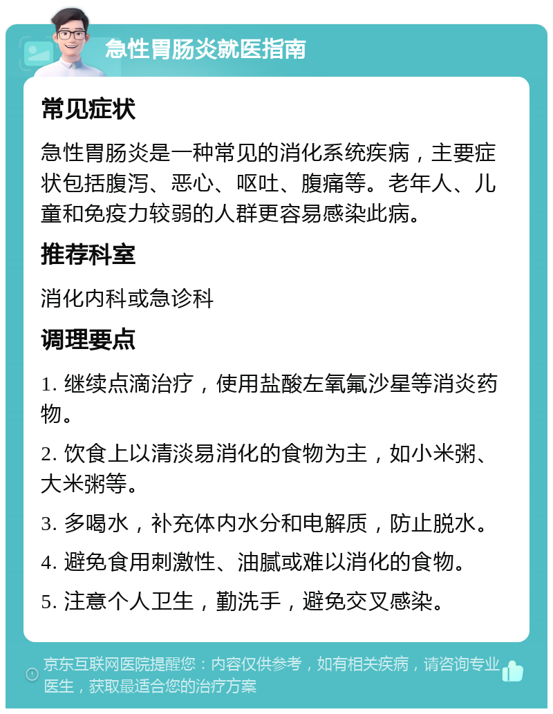 急性胃肠炎就医指南 常见症状 急性胃肠炎是一种常见的消化系统疾病，主要症状包括腹泻、恶心、呕吐、腹痛等。老年人、儿童和免疫力较弱的人群更容易感染此病。 推荐科室 消化内科或急诊科 调理要点 1. 继续点滴治疗，使用盐酸左氧氟沙星等消炎药物。 2. 饮食上以清淡易消化的食物为主，如小米粥、大米粥等。 3. 多喝水，补充体内水分和电解质，防止脱水。 4. 避免食用刺激性、油腻或难以消化的食物。 5. 注意个人卫生，勤洗手，避免交叉感染。