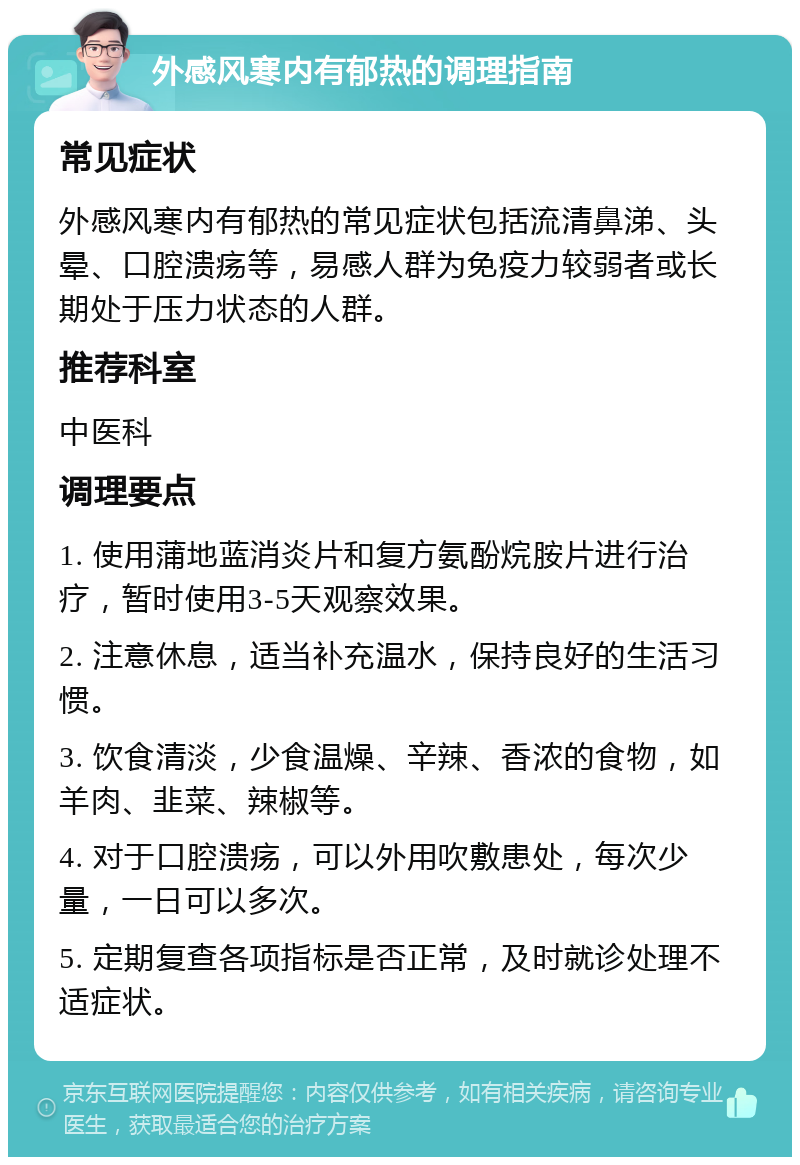 外感风寒内有郁热的调理指南 常见症状 外感风寒内有郁热的常见症状包括流清鼻涕、头晕、口腔溃疡等，易感人群为免疫力较弱者或长期处于压力状态的人群。 推荐科室 中医科 调理要点 1. 使用蒲地蓝消炎片和复方氨酚烷胺片进行治疗，暂时使用3-5天观察效果。 2. 注意休息，适当补充温水，保持良好的生活习惯。 3. 饮食清淡，少食温燥、辛辣、香浓的食物，如羊肉、韭菜、辣椒等。 4. 对于口腔溃疡，可以外用吹敷患处，每次少量，一日可以多次。 5. 定期复查各项指标是否正常，及时就诊处理不适症状。