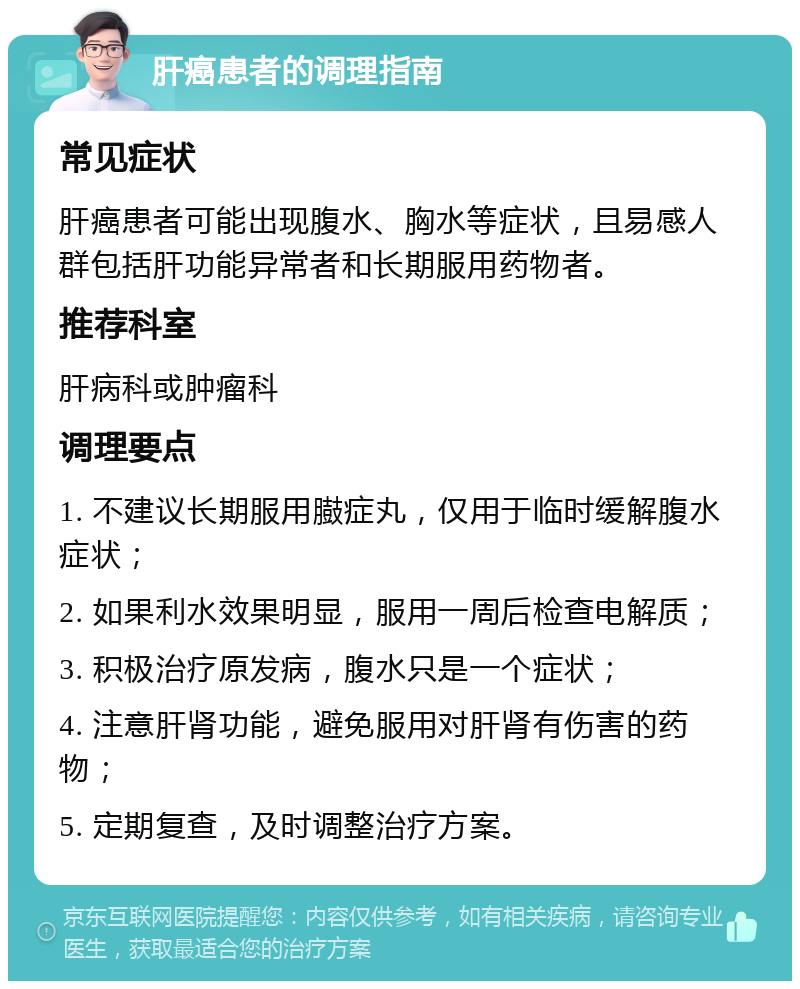 肝癌患者的调理指南 常见症状 肝癌患者可能出现腹水、胸水等症状，且易感人群包括肝功能异常者和长期服用药物者。 推荐科室 肝病科或肿瘤科 调理要点 1. 不建议长期服用臌症丸，仅用于临时缓解腹水症状； 2. 如果利水效果明显，服用一周后检查电解质； 3. 积极治疗原发病，腹水只是一个症状； 4. 注意肝肾功能，避免服用对肝肾有伤害的药物； 5. 定期复查，及时调整治疗方案。