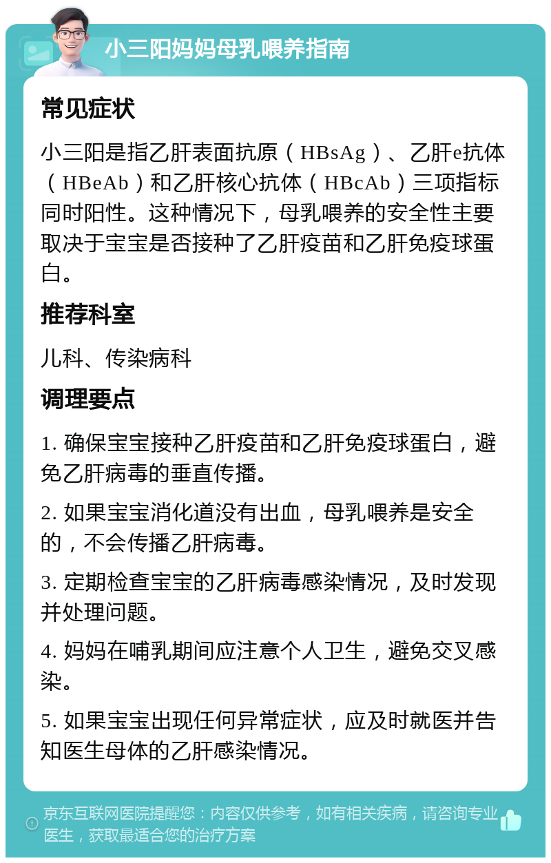 小三阳妈妈母乳喂养指南 常见症状 小三阳是指乙肝表面抗原（HBsAg）、乙肝e抗体（HBeAb）和乙肝核心抗体（HBcAb）三项指标同时阳性。这种情况下，母乳喂养的安全性主要取决于宝宝是否接种了乙肝疫苗和乙肝免疫球蛋白。 推荐科室 儿科、传染病科 调理要点 1. 确保宝宝接种乙肝疫苗和乙肝免疫球蛋白，避免乙肝病毒的垂直传播。 2. 如果宝宝消化道没有出血，母乳喂养是安全的，不会传播乙肝病毒。 3. 定期检查宝宝的乙肝病毒感染情况，及时发现并处理问题。 4. 妈妈在哺乳期间应注意个人卫生，避免交叉感染。 5. 如果宝宝出现任何异常症状，应及时就医并告知医生母体的乙肝感染情况。