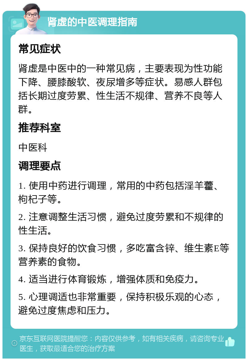 肾虚的中医调理指南 常见症状 肾虚是中医中的一种常见病，主要表现为性功能下降、腰膝酸软、夜尿增多等症状。易感人群包括长期过度劳累、性生活不规律、营养不良等人群。 推荐科室 中医科 调理要点 1. 使用中药进行调理，常用的中药包括淫羊藿、枸杞子等。 2. 注意调整生活习惯，避免过度劳累和不规律的性生活。 3. 保持良好的饮食习惯，多吃富含锌、维生素E等营养素的食物。 4. 适当进行体育锻炼，增强体质和免疫力。 5. 心理调适也非常重要，保持积极乐观的心态，避免过度焦虑和压力。