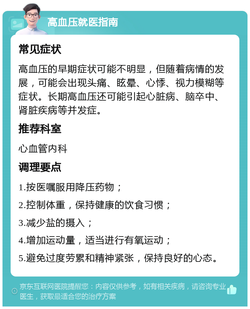 高血压就医指南 常见症状 高血压的早期症状可能不明显，但随着病情的发展，可能会出现头痛、眩晕、心悸、视力模糊等症状。长期高血压还可能引起心脏病、脑卒中、肾脏疾病等并发症。 推荐科室 心血管内科 调理要点 1.按医嘱服用降压药物； 2.控制体重，保持健康的饮食习惯； 3.减少盐的摄入； 4.增加运动量，适当进行有氧运动； 5.避免过度劳累和精神紧张，保持良好的心态。