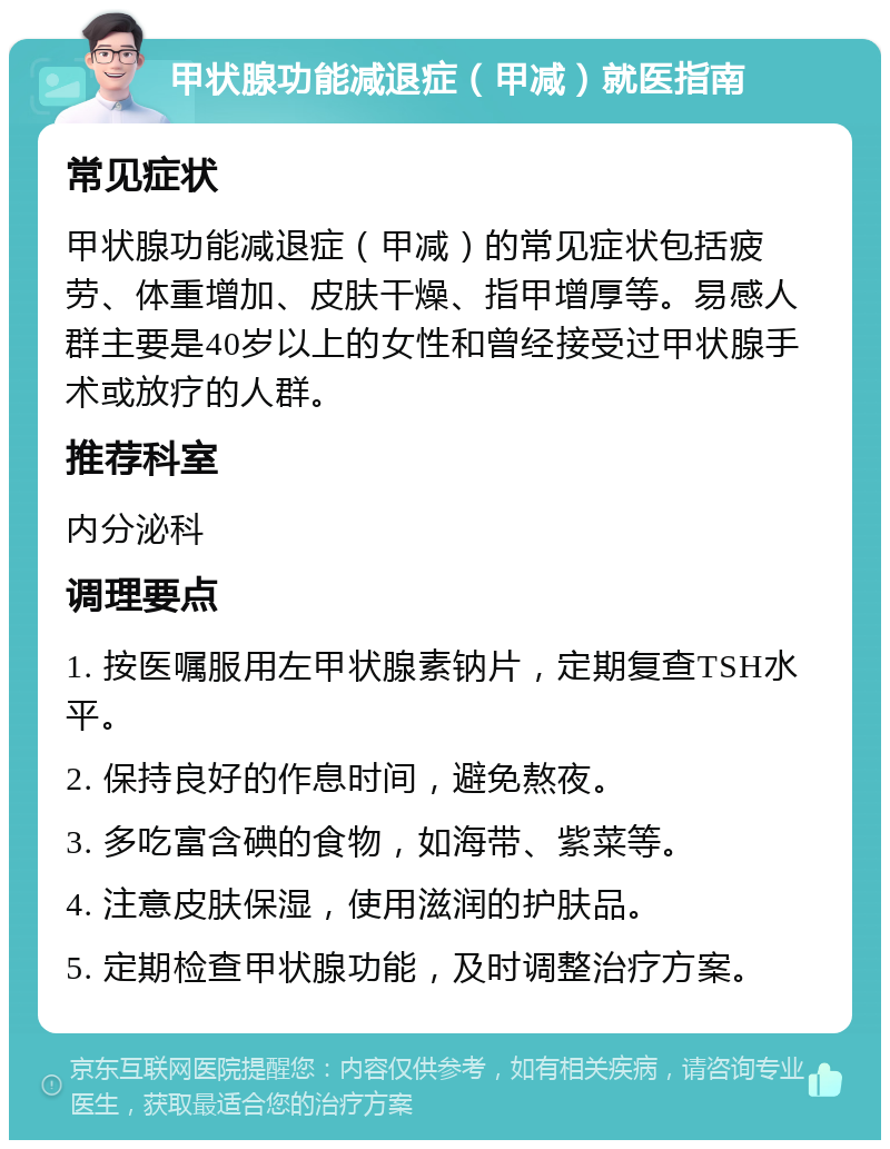 甲状腺功能减退症（甲减）就医指南 常见症状 甲状腺功能减退症（甲减）的常见症状包括疲劳、体重增加、皮肤干燥、指甲增厚等。易感人群主要是40岁以上的女性和曾经接受过甲状腺手术或放疗的人群。 推荐科室 内分泌科 调理要点 1. 按医嘱服用左甲状腺素钠片，定期复查TSH水平。 2. 保持良好的作息时间，避免熬夜。 3. 多吃富含碘的食物，如海带、紫菜等。 4. 注意皮肤保湿，使用滋润的护肤品。 5. 定期检查甲状腺功能，及时调整治疗方案。