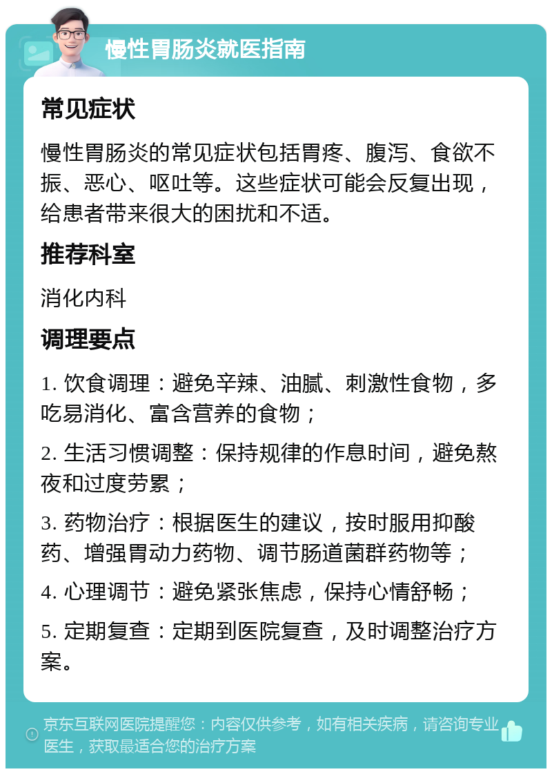 慢性胃肠炎就医指南 常见症状 慢性胃肠炎的常见症状包括胃疼、腹泻、食欲不振、恶心、呕吐等。这些症状可能会反复出现，给患者带来很大的困扰和不适。 推荐科室 消化内科 调理要点 1. 饮食调理：避免辛辣、油腻、刺激性食物，多吃易消化、富含营养的食物； 2. 生活习惯调整：保持规律的作息时间，避免熬夜和过度劳累； 3. 药物治疗：根据医生的建议，按时服用抑酸药、增强胃动力药物、调节肠道菌群药物等； 4. 心理调节：避免紧张焦虑，保持心情舒畅； 5. 定期复查：定期到医院复查，及时调整治疗方案。