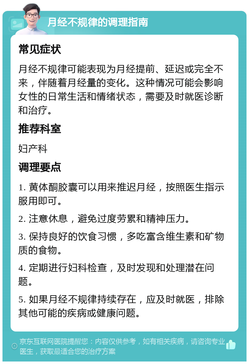 月经不规律的调理指南 常见症状 月经不规律可能表现为月经提前、延迟或完全不来，伴随着月经量的变化。这种情况可能会影响女性的日常生活和情绪状态，需要及时就医诊断和治疗。 推荐科室 妇产科 调理要点 1. 黄体酮胶囊可以用来推迟月经，按照医生指示服用即可。 2. 注意休息，避免过度劳累和精神压力。 3. 保持良好的饮食习惯，多吃富含维生素和矿物质的食物。 4. 定期进行妇科检查，及时发现和处理潜在问题。 5. 如果月经不规律持续存在，应及时就医，排除其他可能的疾病或健康问题。