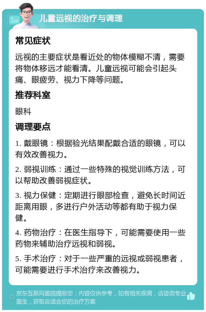 儿童远视的治疗与调理 常见症状 远视的主要症状是看近处的物体模糊不清，需要将物体移远才能看清。儿童远视可能会引起头痛、眼疲劳、视力下降等问题。 推荐科室 眼科 调理要点 1. 戴眼镜：根据验光结果配戴合适的眼镜，可以有效改善视力。 2. 弱视训练：通过一些特殊的视觉训练方法，可以帮助改善弱视症状。 3. 视力保健：定期进行眼部检查，避免长时间近距离用眼，多进行户外活动等都有助于视力保健。 4. 药物治疗：在医生指导下，可能需要使用一些药物来辅助治疗远视和弱视。 5. 手术治疗：对于一些严重的远视或弱视患者，可能需要进行手术治疗来改善视力。