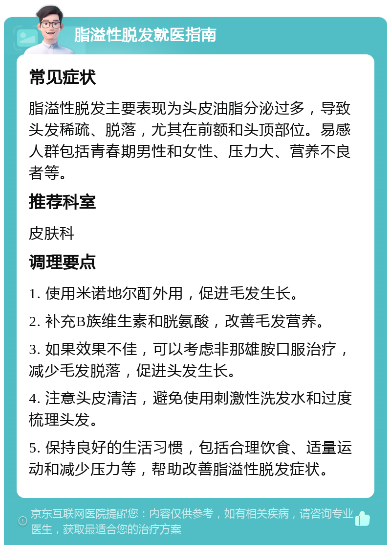 脂溢性脱发就医指南 常见症状 脂溢性脱发主要表现为头皮油脂分泌过多，导致头发稀疏、脱落，尤其在前额和头顶部位。易感人群包括青春期男性和女性、压力大、营养不良者等。 推荐科室 皮肤科 调理要点 1. 使用米诺地尔酊外用，促进毛发生长。 2. 补充B族维生素和胱氨酸，改善毛发营养。 3. 如果效果不佳，可以考虑非那雄胺口服治疗，减少毛发脱落，促进头发生长。 4. 注意头皮清洁，避免使用刺激性洗发水和过度梳理头发。 5. 保持良好的生活习惯，包括合理饮食、适量运动和减少压力等，帮助改善脂溢性脱发症状。