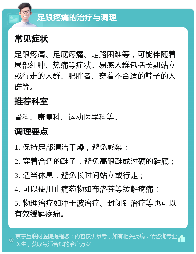 足跟疼痛的治疗与调理 常见症状 足跟疼痛、足底疼痛、走路困难等，可能伴随着局部红肿、热痛等症状。易感人群包括长期站立或行走的人群、肥胖者、穿着不合适的鞋子的人群等。 推荐科室 骨科、康复科、运动医学科等。 调理要点 1. 保持足部清洁干燥，避免感染； 2. 穿着合适的鞋子，避免高跟鞋或过硬的鞋底； 3. 适当休息，避免长时间站立或行走； 4. 可以使用止痛药物如布洛芬等缓解疼痛； 5. 物理治疗如冲击波治疗、封闭针治疗等也可以有效缓解疼痛。