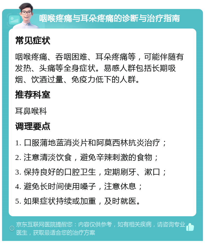 咽喉疼痛与耳朵疼痛的诊断与治疗指南 常见症状 咽喉疼痛、吞咽困难、耳朵疼痛等，可能伴随有发热、头痛等全身症状。易感人群包括长期吸烟、饮酒过量、免疫力低下的人群。 推荐科室 耳鼻喉科 调理要点 1. 口服蒲地蓝消炎片和阿莫西林抗炎治疗； 2. 注意清淡饮食，避免辛辣刺激的食物； 3. 保持良好的口腔卫生，定期刷牙、漱口； 4. 避免长时间使用嗓子，注意休息； 5. 如果症状持续或加重，及时就医。