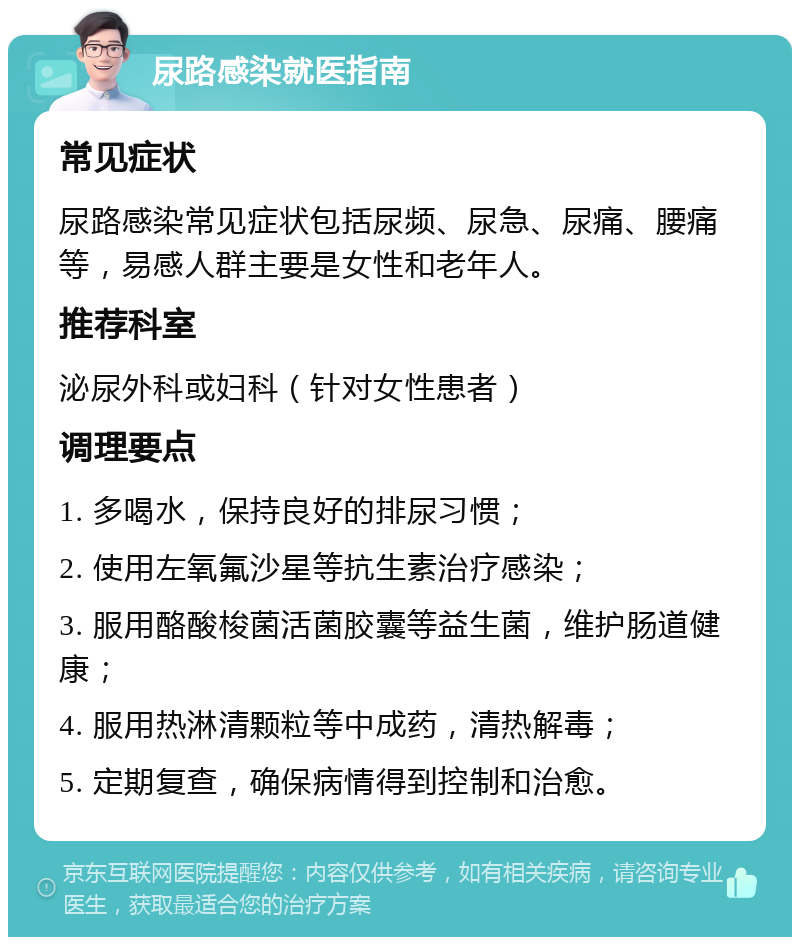 尿路感染就医指南 常见症状 尿路感染常见症状包括尿频、尿急、尿痛、腰痛等，易感人群主要是女性和老年人。 推荐科室 泌尿外科或妇科（针对女性患者） 调理要点 1. 多喝水，保持良好的排尿习惯； 2. 使用左氧氟沙星等抗生素治疗感染； 3. 服用酪酸梭菌活菌胶囊等益生菌，维护肠道健康； 4. 服用热淋清颗粒等中成药，清热解毒； 5. 定期复查，确保病情得到控制和治愈。