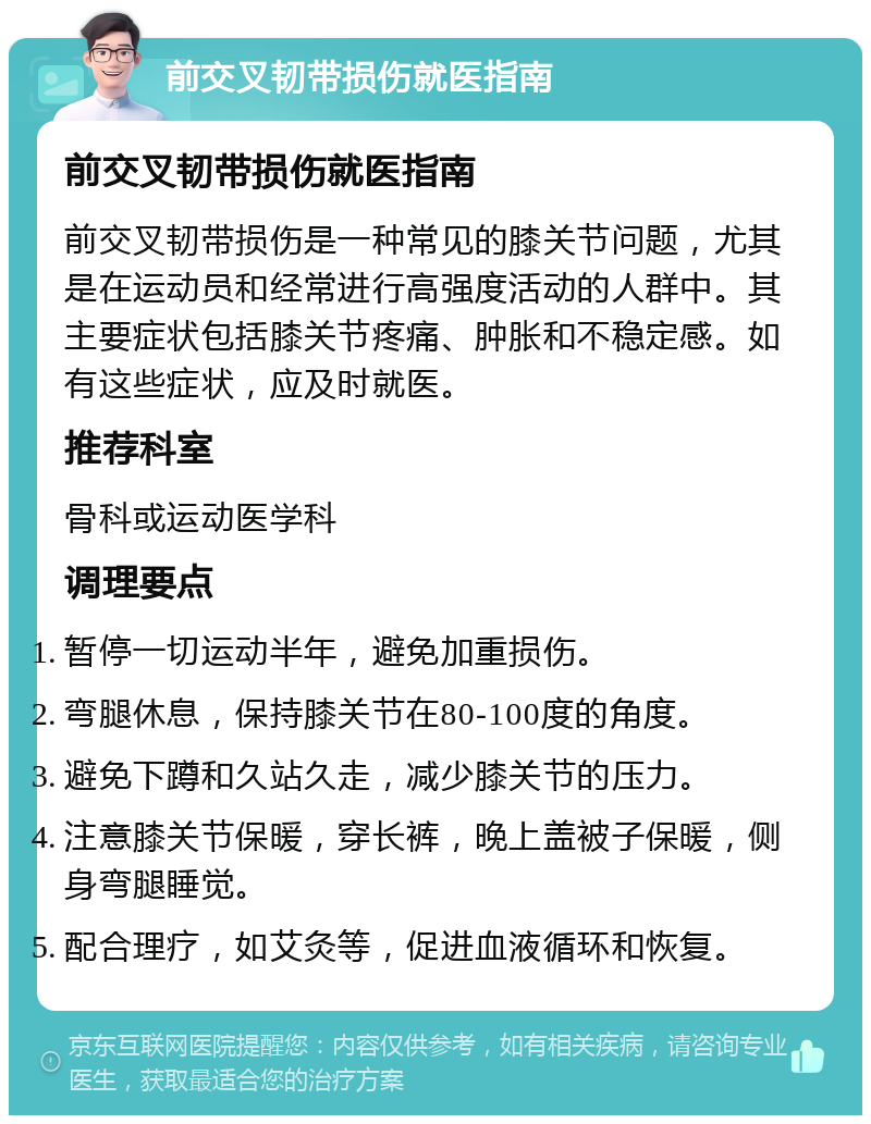 前交叉韧带损伤就医指南 前交叉韧带损伤就医指南 前交叉韧带损伤是一种常见的膝关节问题，尤其是在运动员和经常进行高强度活动的人群中。其主要症状包括膝关节疼痛、肿胀和不稳定感。如有这些症状，应及时就医。 推荐科室 骨科或运动医学科 调理要点 暂停一切运动半年，避免加重损伤。 弯腿休息，保持膝关节在80-100度的角度。 避免下蹲和久站久走，减少膝关节的压力。 注意膝关节保暖，穿长裤，晚上盖被子保暖，侧身弯腿睡觉。 配合理疗，如艾灸等，促进血液循环和恢复。