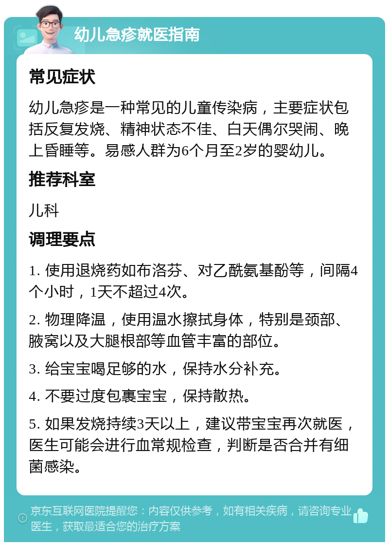 幼儿急疹就医指南 常见症状 幼儿急疹是一种常见的儿童传染病，主要症状包括反复发烧、精神状态不佳、白天偶尔哭闹、晚上昏睡等。易感人群为6个月至2岁的婴幼儿。 推荐科室 儿科 调理要点 1. 使用退烧药如布洛芬、对乙酰氨基酚等，间隔4个小时，1天不超过4次。 2. 物理降温，使用温水擦拭身体，特别是颈部、腋窝以及大腿根部等血管丰富的部位。 3. 给宝宝喝足够的水，保持水分补充。 4. 不要过度包裹宝宝，保持散热。 5. 如果发烧持续3天以上，建议带宝宝再次就医，医生可能会进行血常规检查，判断是否合并有细菌感染。