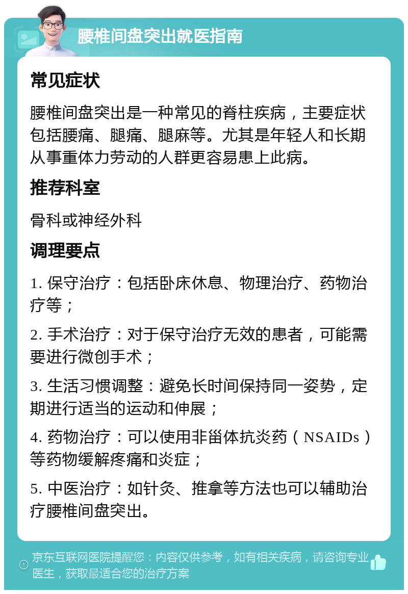 腰椎间盘突出就医指南 常见症状 腰椎间盘突出是一种常见的脊柱疾病，主要症状包括腰痛、腿痛、腿麻等。尤其是年轻人和长期从事重体力劳动的人群更容易患上此病。 推荐科室 骨科或神经外科 调理要点 1. 保守治疗：包括卧床休息、物理治疗、药物治疗等； 2. 手术治疗：对于保守治疗无效的患者，可能需要进行微创手术； 3. 生活习惯调整：避免长时间保持同一姿势，定期进行适当的运动和伸展； 4. 药物治疗：可以使用非甾体抗炎药（NSAIDs）等药物缓解疼痛和炎症； 5. 中医治疗：如针灸、推拿等方法也可以辅助治疗腰椎间盘突出。