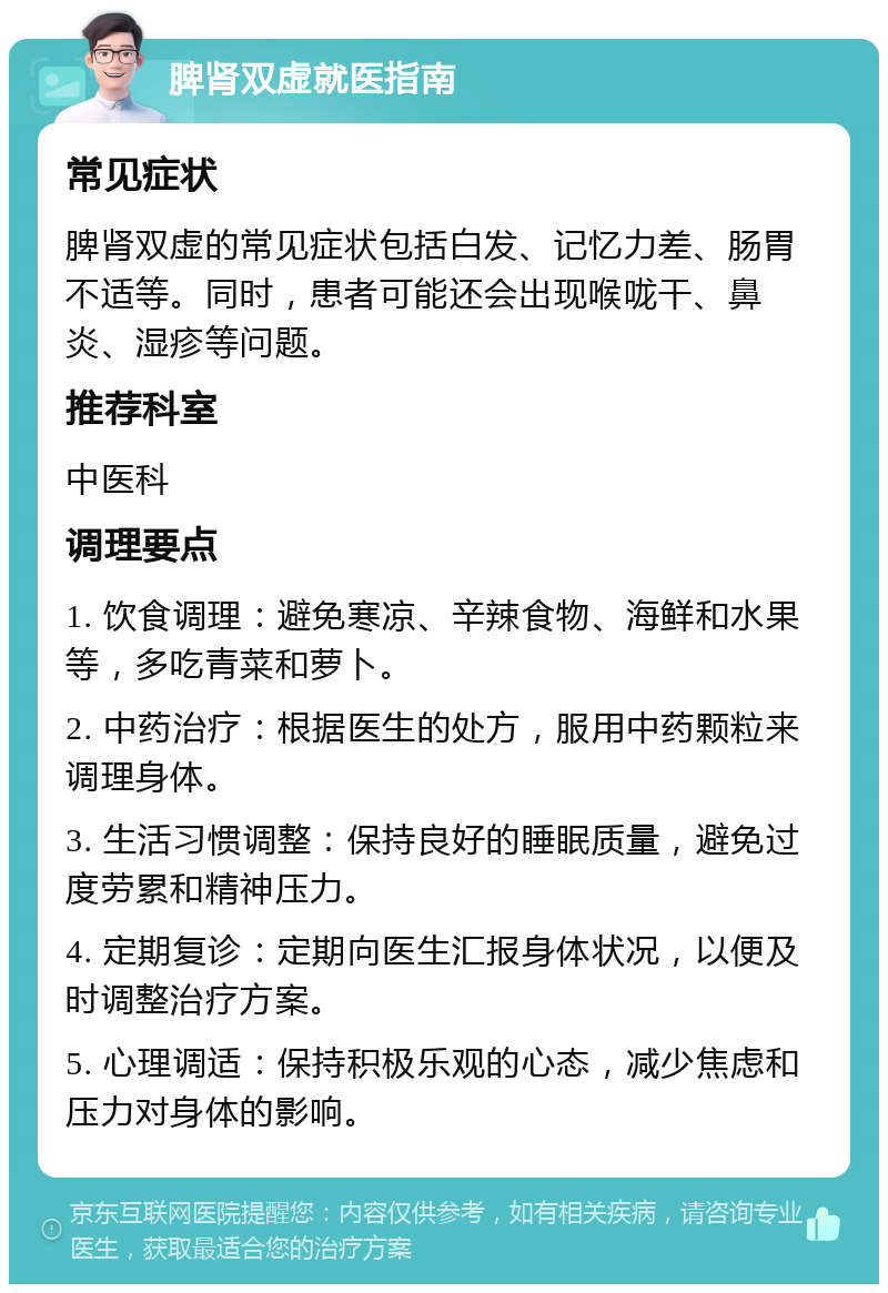 脾肾双虚就医指南 常见症状 脾肾双虚的常见症状包括白发、记忆力差、肠胃不适等。同时，患者可能还会出现喉咙干、鼻炎、湿疹等问题。 推荐科室 中医科 调理要点 1. 饮食调理：避免寒凉、辛辣食物、海鲜和水果等，多吃青菜和萝卜。 2. 中药治疗：根据医生的处方，服用中药颗粒来调理身体。 3. 生活习惯调整：保持良好的睡眠质量，避免过度劳累和精神压力。 4. 定期复诊：定期向医生汇报身体状况，以便及时调整治疗方案。 5. 心理调适：保持积极乐观的心态，减少焦虑和压力对身体的影响。