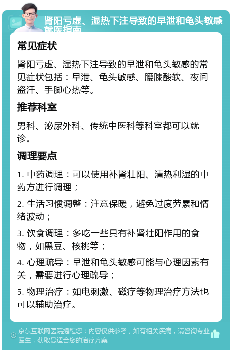 肾阳亏虚、湿热下注导致的早泄和龟头敏感就医指南 常见症状 肾阳亏虚、湿热下注导致的早泄和龟头敏感的常见症状包括：早泄、龟头敏感、腰膝酸软、夜间盗汗、手脚心热等。 推荐科室 男科、泌尿外科、传统中医科等科室都可以就诊。 调理要点 1. 中药调理：可以使用补肾壮阳、清热利湿的中药方进行调理； 2. 生活习惯调整：注意保暖，避免过度劳累和情绪波动； 3. 饮食调理：多吃一些具有补肾壮阳作用的食物，如黑豆、核桃等； 4. 心理疏导：早泄和龟头敏感可能与心理因素有关，需要进行心理疏导； 5. 物理治疗：如电刺激、磁疗等物理治疗方法也可以辅助治疗。