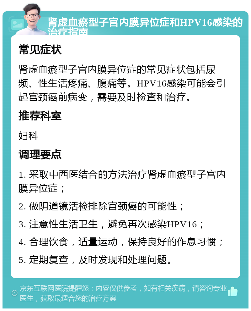 肾虚血瘀型子宫内膜异位症和HPV16感染的治疗指南 常见症状 肾虚血瘀型子宫内膜异位症的常见症状包括尿频、性生活疼痛、腹痛等。HPV16感染可能会引起宫颈癌前病变，需要及时检查和治疗。 推荐科室 妇科 调理要点 1. 采取中西医结合的方法治疗肾虚血瘀型子宫内膜异位症； 2. 做阴道镜活检排除宫颈癌的可能性； 3. 注意性生活卫生，避免再次感染HPV16； 4. 合理饮食，适量运动，保持良好的作息习惯； 5. 定期复查，及时发现和处理问题。