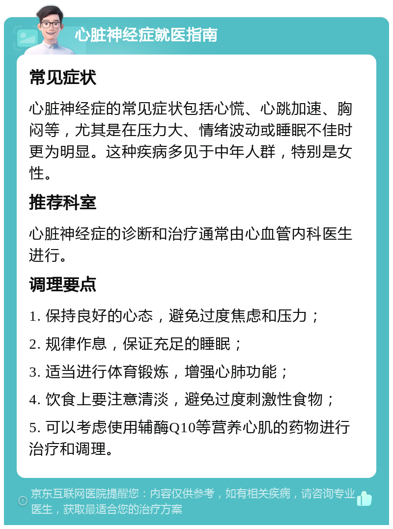 心脏神经症就医指南 常见症状 心脏神经症的常见症状包括心慌、心跳加速、胸闷等，尤其是在压力大、情绪波动或睡眠不佳时更为明显。这种疾病多见于中年人群，特别是女性。 推荐科室 心脏神经症的诊断和治疗通常由心血管内科医生进行。 调理要点 1. 保持良好的心态，避免过度焦虑和压力； 2. 规律作息，保证充足的睡眠； 3. 适当进行体育锻炼，增强心肺功能； 4. 饮食上要注意清淡，避免过度刺激性食物； 5. 可以考虑使用辅酶Q10等营养心肌的药物进行治疗和调理。