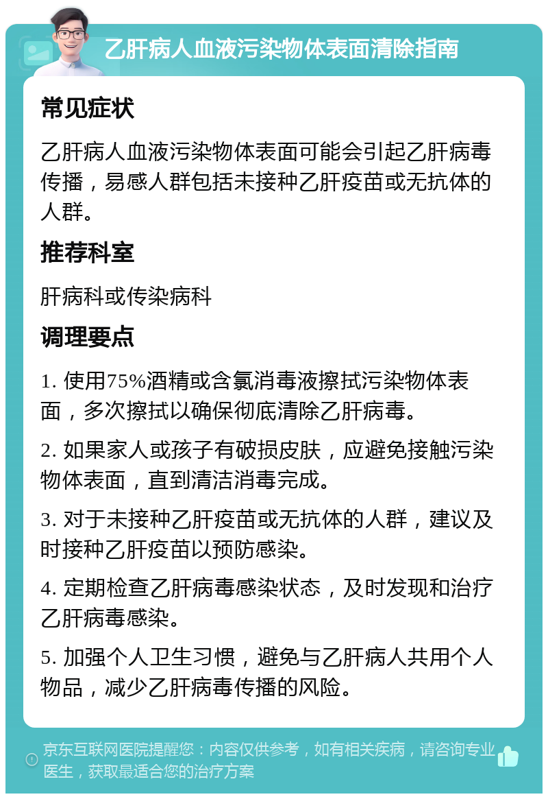 乙肝病人血液污染物体表面清除指南 常见症状 乙肝病人血液污染物体表面可能会引起乙肝病毒传播，易感人群包括未接种乙肝疫苗或无抗体的人群。 推荐科室 肝病科或传染病科 调理要点 1. 使用75%酒精或含氯消毒液擦拭污染物体表面，多次擦拭以确保彻底清除乙肝病毒。 2. 如果家人或孩子有破损皮肤，应避免接触污染物体表面，直到清洁消毒完成。 3. 对于未接种乙肝疫苗或无抗体的人群，建议及时接种乙肝疫苗以预防感染。 4. 定期检查乙肝病毒感染状态，及时发现和治疗乙肝病毒感染。 5. 加强个人卫生习惯，避免与乙肝病人共用个人物品，减少乙肝病毒传播的风险。